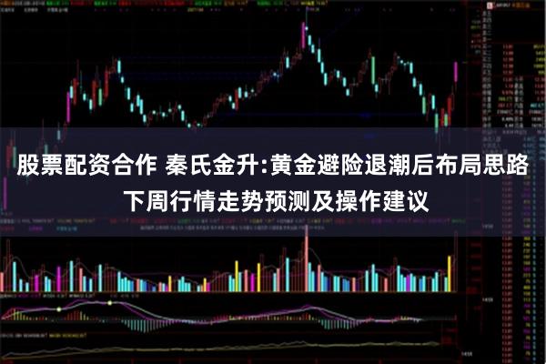 股票配资合作 秦氏金升:黄金避险退潮后布局思路 下周行情走势预测及操作建议