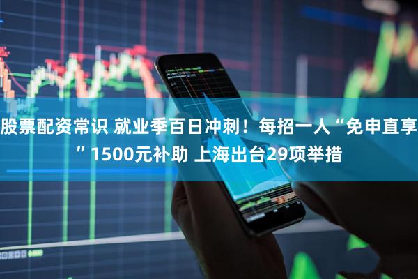 股票配资常识 就业季百日冲刺！每招一人“免申直享”1500元补助 上海出台29项举措