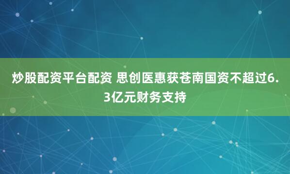 炒股配资平台配资 思创医惠获苍南国资不超过6.3亿元财务支持
