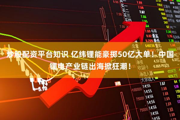炒股配资平台知识 亿纬锂能豪掷50亿大单！中国锂电产业链出海掀狂潮！