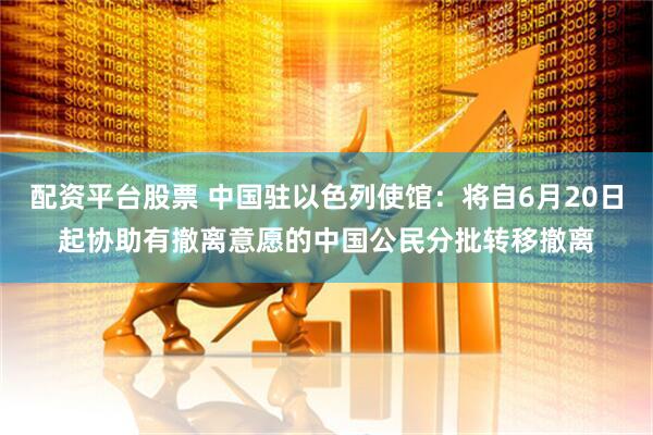 配资平台股票 中国驻以色列使馆：将自6月20日起协助有撤离意愿的中国公民分批转移撤离