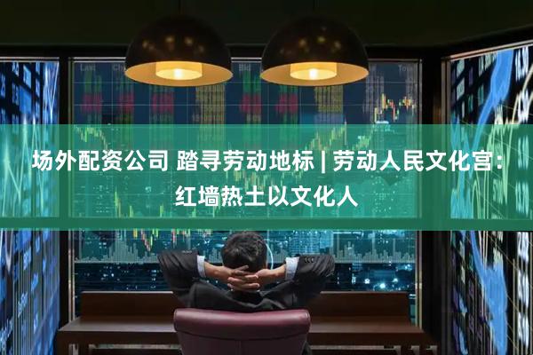 场外配资公司 踏寻劳动地标 | 劳动人民文化宫：红墙热土以文化人