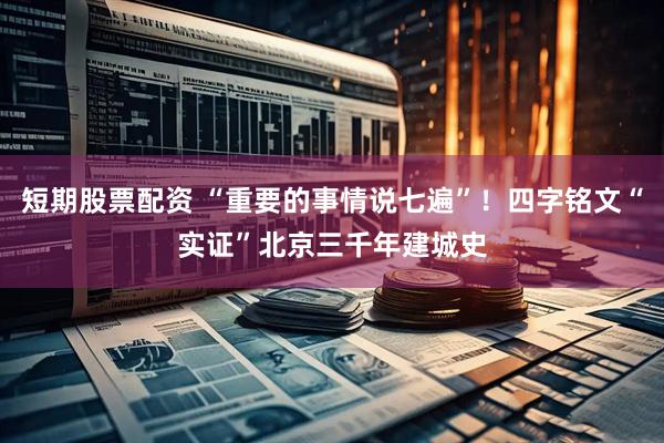 短期股票配资 “重要的事情说七遍”！四字铭文“实证”北京三千年建城史