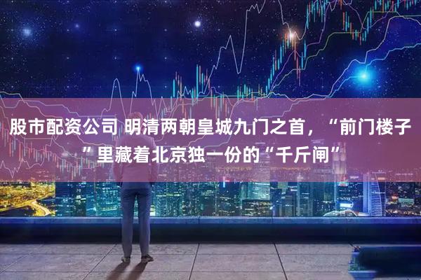 股市配资公司 明清两朝皇城九门之首，“前门楼子”里藏着北京独一份的“千斤闸”