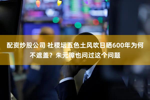 配资炒股公司 社稷坛五色土风吹日晒600年为何不遮盖？朱元璋也问过这个问题