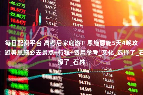 每日配资平台 高考后家庭游！恩施恩施5天4晚攻略：避暑恩施必去景点+行程+费用参考_文化_选择了_石林