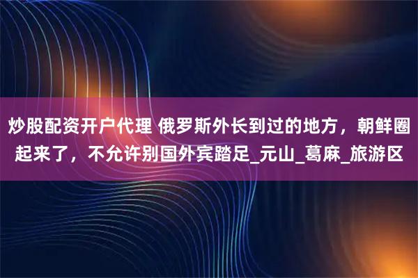 炒股配资开户代理 俄罗斯外长到过的地方，朝鲜圈起来了，不允许别国外宾踏足_元山_葛麻_旅游区