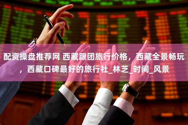 配资操盘推荐网 西藏跟团旅行价格，西藏全景畅玩，西藏口碑最好的旅行社_林芝_时间_风景