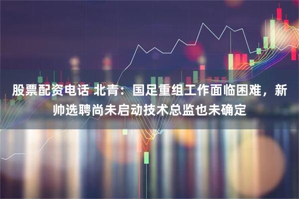 股票配资电话 北青：国足重组工作面临困难，新帅选聘尚未启动技术总监也未确定