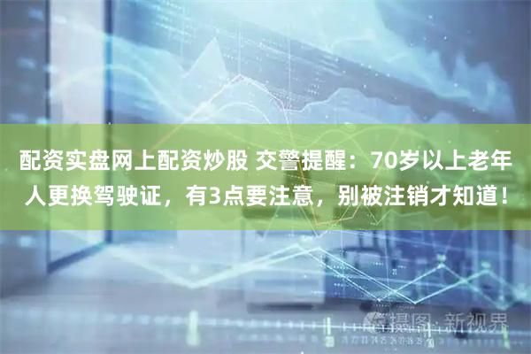 配资实盘网上配资炒股 交警提醒：70岁以上老年人更换驾驶证，有3点要注意，别被注销才知道！